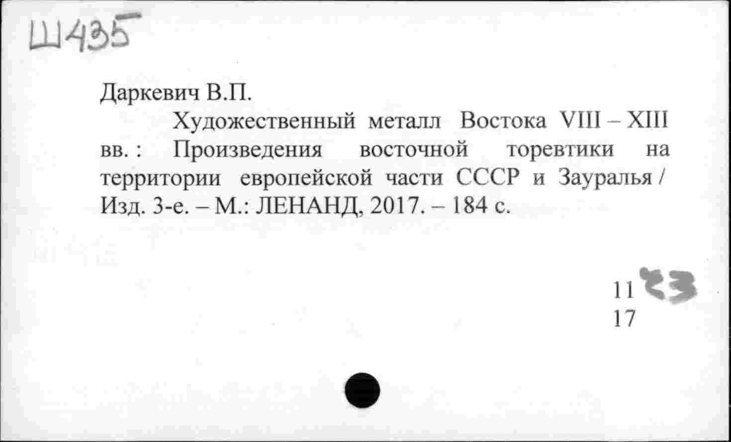 ﻿Ш42>Ь
Даркевич В.П.
Художественный металл Востока VIII - XIII вв. : Произведения восточной торевтики на территории европейской части СССР и Зауралья ! Изд. 3-є. - М.: ЛЕНАНД, 2017. - 184 с.
И
17